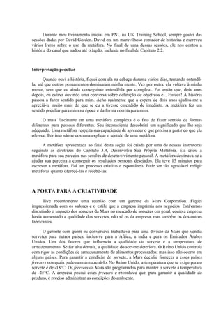 Durante meu treinamento inicial em PNL na UK Training School, sempre gostei das
sessões dadas por David Gordon. David era um maravilhoso contador de histórias e escreveu
vários livros sobre o uso da metáfora. No final de uma dessas sessões, ele nos contou a
história do casal que nadou até o Japão, incluída no final do Capítulo 2.2.
Interpretação peculiar
Quando ouvi a história, fiquei com ela na cabeça durante vários dias, tentando entendê-
la, até que outros pensamentos dominaram minha mente. Vez por outra, ela voltava à minha
mente, sem que eu ainda conseguisse entendê-la por completo. Foi então que, dois anos
depois, eu estava ouvindo uma conversa sobre definição de objetivos e... Eureca! A história
passou a fazer sentido para mim. Acho realmente que a espera de dois anos ajudou-me a
apreciá-la muito mais do que se eu a tivesse entendido de imediato. A metáfora fez um
sentido peculiar para mim na época e da forma correta para mim.
O mais fascinante em uma metáfora complexa é o fato de fazer sentido de formas
diferentes para pessoas diferentes. Seu inconsciente descobrirá um significado que lhe seja
adequado. Uma metáfora respeita sua capacidade de aprender o que precisa a partir do que ela
oferece. Por isso não se costuma explicar o sentido de uma metáfora.
A metáfora apresentada ao final desta seção foi criada por uma de nossas instrutoras
seguindo as diretrizes do Capítulo 3.4, Desenvolva Sua Própria Metáfora. Ela criou a
metáfora para sua parceira nas sessões de desenvolvimento pessoal. A metáfora destinava-se a
ajudar sua parceira a conseguir os resultados pessoais desejados. Ela teve 15 minutos para
escrever a metáfora. Foi um processo criativo e espontâneo. Pode ser tão agradável redigir
metáforas quanto oferecê-las e recebê-las.
A PORTA PARA A CRIATIVIDADE
Tive recentemente uma reunião com um gerente da Mars Corporation. Fiquei
impressionada com os valores e o estilo que a empresa imprimia aos negócios. Estávamos
discutindo o impacto dos sorvetes da Mars no mercado de sorvetes em geral, como a empresa
havia aumentado a qualidade dos sorvetes, não só os da empresa, mas também os dos outros
fabricantes.
O gerente com quem eu conversava trabalhava para uma divisão da Mars que vendia
sorvetes para outros países, inclusive para a África, a índia e para os Emirados Árabes
Unidos. Um dos fatores que influencia a qualidade do sorvete é a temperatura de
armazenamento. Se for alta demais, a qualidade do sorvete deteriora. O Reino Unido controla
com rigor as condições de armazenamento de alimentos processados, mas isso não ocorre em
alguns países. Para garantir a condição do sorvete, a Mars decidiu fornecer a esses países
freezers nos quais pudessem armazená-lo. No Reino Unido, a temperatura que se exige para o
sorvete é de -18°C. Os freezers da Mars são programados para manter o sorvete à temperatura
de -25°C. A empresa possui esses freezers e reconhece que, para garantir a qualidade do
produto, é preciso administrar as condições do ambiente.
 