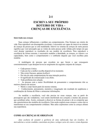 2-1
ESCREVA SEU PRÓPRIO
ROTEIRO DE VIDA –
CRENÇAS DE EXCELÊNCIA
Intervindo nas crenças
Suas crenças influenciam e moldam seu comportamento. Elas formam seu roteiro de
vida. Para reproduzir um desempenho excelente, é necessário ser capaz de intervir no sistema
de crenças da pessoa que se está modelando. Intervir no sistema de crenças de outra pessoa
significa que você pressupõe que as visões da outra pessoa serão válidas pelo tempo em que
você desejar reproduzir os resultados do seu modelo de excelência. Para reproduzir a
excelência de forma coerente, é necessário modelar a identidade, as crenças, os valores e as
capacidades, bem como o comportamento e o ambiente daquele que você escolheu para
modelar.
A modelagem de pessoas que excedem no que fazem e que conseguem
consistentemente o que desejam levou ao surgimento do seguinte conjunto de crenças:
• Cada pessoa é única.
• Cada um faz a melhor escolha disponível no momento.
• Não existe fracasso, apenas feedback.
• Por trás de cada comportamento há uma intenção positiva.
• O significado da comunicação é seu efeito.
• Todo problema tem solução.
• As pessoas com a maior flexibilidade de pensamento e comportamento têm as
maiores chances de sucesso.
• Mente e corpo fazem parte do mesmo sistema.
• Conhecimento, pensamento, memória e imaginação são resultado de seqüências e
combinações de formas de filtrar e armazenar informações.
Ao modelar a excelência, você não precisa ter essas crenças, mas se partir do
pressuposto que são verdadeiras, você estará interferindo nos corações e mentes das pessoas
que acreditam nelas. Assim, começará a absorver as formas de pensar e de se comportar que
são características dos modelos de excelência. Esta seção explora essas crenças e como elas se
manifestam no seu comportamento cotidiano. Mas antes exploremos como as crenças afetam
sua experiência.
COMO AS CRENÇAS SE ORIGINAM
Jane acabara de assumir a gerência de uma sofisticada loja em Londres. As
mercadorias a serem vendidas consistiam em jóias e artigos caros de couro e eram dispostas
 