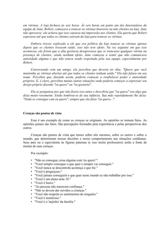 em vitrinas. A loja fechava às seis horas. Às seis horas em ponto um dos funcionários da
equipe de Jane, Robert, começava a trancar as vitrinas houvesse ou não clientes na loja. Jane
não aprovava: ela achava que isso causava má impressão aos clientes. Ela queria que Robert
esperasse até que todos os clientes saíssem da loja para trancar as vitrinas.
Embora tivesse explicado a ele que era política da loja trancar as vitrinas apenas
depois que os clientes tivessem saído, isso não teve efeito. Na vez seguinte em que isso
aconteceu, ela frisou que a alta gerência desaprovava que se trancasse qualquer vitrina na
presença de clientes; ainda nenhum efeito. Jane começou a sentir que não comunicava
autoridade alguma e que não estava sendo respeitada pela sua equipe, especialmente por
Robert.
Conversando com um amigo, ela percebeu que deveria ter dita: "Quero que você
mantenha as vitrinas abertas até que todos os clientes tenham saído." Ela não falara em seu
nome. Percebeu que, fazendo assim, poderia começar a estabelecer poder e autoridade
próprios. E, é claro, percebeu muitas outras situações onde poderia começar a expressar seu
desejo próprio dizendo "eu quero" ou "eu gostaria".
Ela se perguntou por que não fizera isso antes e descobriu que "eu quero" era algo que
dizia muito raramente. Então lembrou-se de sua infância. Sua mãe repetidamente lhe dizia:
"Nada se consegue com eu quero", sempre que ela dizia "eu quero...".
Crenças são pontos de vista
Esse é um exemplo de como as crenças se originam. As opiniões se tornam fatos. As
opiniões jamais são fatos. São percepções formadas pela experiência e pelas perspectivas dos
outros.
Crenças são pontos de vista que temos sobre nós mesmos, sobre os outros e sobre o
mundo, que determinam nossas decisões e nosso comportamento nas situações cotidianas.
Seus pais ou o equivalente às figuras paternas (e isso inclui professores) serão a fonte de
muitas de suas crenças.
Por exemplo:
• "Não se consegue coisa alguma com 'eu quero'."
• "Você sempre consegue o que quer e sempre vai conseguir."
• "Você nunca se descontrola aconteça o que for."
• "Você é preguiçoso."
• "Você jamais conseguirá o que quer neste mundo se não trabalhar por isso."
• "Você é um aluno nota 10."
• "Você é burro."
• "As pessoas não merecem confiança."
• "Não se devem dar ouvidos a crianças."
• "Você não respeita os sentimentos de ninguém."
• "Você é mentiroso."
• "Você é o 'anjinho' da família."
 