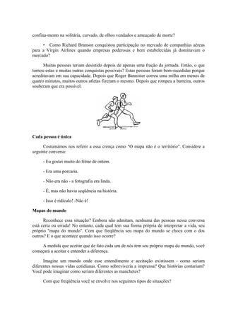 confina-mento na solitária, curvado, de olhos vendados e ameaçado de morte?
• Como Richard Branson conquistou participação no mercado de companhias aéreas
para a Virgin Airlines quando empresas poderosas e bem estabelecidas já dominavam o
mercado?
Muitas pessoas teriam desistido depois de apenas uma fração da jornada. Então, o que
tornou estas e muitas outras conquistas possíveis? Estas pessoas foram bem-sucedidas porque
acreditavam em sua capacidade. Depois que Roger Bannister correu uma milha em menos de
quatro minutos, muitos outros atletas fizeram o mesmo. Depois que rompeu a barreira, outros
souberam que era possível.
Cada pessoa é única
Costumamos nos referir a essa crença como "O mapa não é o território". Considere a
seguinte conversa:
- Eu gostei muito do filme de ontem.
- Era uma porcaria.
- Não era não - a fotografia era linda.
- É, mas não havia seqüência na história.
- Isso é ridículo! -Não é!
Mapas do mundo
Reconhece essa situação? Embora não admitam, nenhuma das pessoas nessa conversa
está certa ou errada! No entanto, cada qual tem sua forma própria de interpretar a vida, seu
próprio "mapa do mundo". Com que freqüência seu mapa do mundo se choca com o dos
outros? E o que acontece quando isso ocorre?
A medida que aceitar que de fato cada um de nós tem seu próprio mapa do mundo, você
começará a aceitar e entender a diferença.
Imagine um mundo onde esse entendimento e aceitação existissem - como seriam
diferentes nossas vidas cotidianas. Como sobreviveria a imprensa? Que histórias contariam?
Você pode imaginar como seriam diferentes as manchetes?
Com que freqüência você se envolve nos seguintes tipos de situações?
 