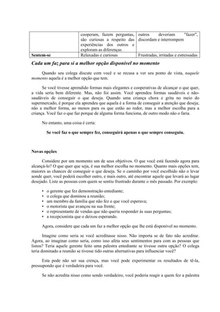 cooperam, fazem perguntas,
são curiosas a respeito das
experiências dos outros e
exploram as diferenças
outros deveriam "fazer",
discordam e interrompem
Sentem-se Relaxadas e curiosas Frustradas, irritadas e estressadas
Cada um faz para si a melhor opção disponível no momento
Quando seu colega discute com você e se recusa a ver seu ponto de vista, naquele
momento aquela é a melhor opção que tem.
Se você tivesse aprendido formas mais elegantes e cooperativas de alcançar o que quer,
a vida seria bem diferente. Mas, não foi assim. Você aprendeu formas saudáveis e não-
saudáveis de conseguir o que deseja. Quando uma criança chora e grita no meio do
supermercado, é porque ela aprendeu que aquela é a forma de conseguir a atenção que deseja;
não a melhor forma, ao menos para os que estão ao redor, mas a melhor escolha para a
criança. Você faz o que faz porque de alguma forma funciona, de outro modo não o faria.
No entanto, uma coisa é certa:
Se você faz o que sempre fez, conseguirá apenas o que sempre conseguiu.
Novas opções
Considere por um momento um de seus objetivos. O que você está fazendo agora para
alcançá-lo? O que quer que seja, é sua melhor escolha no momento. Quanto mais opções tem,
maiores as chances de conseguir o que deseja. Se o caminho por você escolhido não o levar
aonde quer, você poderá escolher outro, e mais outro, até encontrar aquele que levará ao lugar
desejado. Liste as pessoas com quem se sentiu frustrado durante o mês passado. Por exemplo:
• o gerente que fez demonstração entediante;
• o colega que dominou a reunião;
• um membro da família que não fez o que você esperava;
• o motorista que avançou na sua frente;
• o representante de vendas que não queria responder às suas perguntas;
• a recepcionista que o deixou esperando.
Agora, considere que cada um faz a melhor opção que lhe está disponível no momento.
Imagine como seria se você acreditasse nisso. Não importa se de fato não acreditar.
Agora, ao imaginar como seria, como isso afeta seus sentimentos para com as pessoas que
listou? Teria aquele gerente feito uma palestra entediante se tivesse outra opção? O colega
teria dominado a reunião se tivesse tido outras alternativas para influenciar você?
Esta pode não ser sua crença, mas você pode experimentar os resultados de tê-la,
pressupondo que é verdadeira para você.
Se não acredita nisso como sendo verdadeiro, você poderia reagir a quem fez a palestra
 