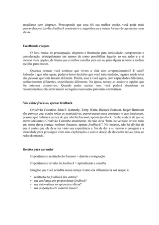 entediante com desprezo. Pressupondo que essa foi sua melhor opção, você pode mais
provavelmente dar-lhe feedback construtivo e sugestões para outras formas de apresentar suas
idéias.
Escolhendo reações
O foco muda: de preocupação, desprezo e frustração para curiosidade, compreensão e
consideração, principalmente em termos de como possibilitar àqueles ao seu redor e a si
mesmo mais opções, de forma que a melhor escolha para um ou para alguns se tome a melhor
escolha para muitos.
Quantas pessoas você conhece que vivem a vida com arrependimentos? E você?
Sabendo o que sabe agora, poderia haver decisões que você teria mudado, lugares aonde teria
ido, pessoas que teria tratado diferente. Porém, esse é você agora, com capacidades diferentes,
conhecimentos diferentes, experiências diferentes. Na época, tomou as melhores opções que
lhe estavam disponíveis. Quando puder aceitar isso, você poderá abandonar os
ressentimentos; eles atravancam os lugares reservados para mais alternativas.
Não existe fracasso, apenas feedback
Cristóvão Colombo, John F. Kennedy, Terry Waite, Richard Branson, Roger Bannister
são pessoas que, contra todas as expectativas, perseveraram para conseguir o que desejavam,
pessoas que tinham a crença de que não há fracasso, apenas feedback. Tenho certeza de que se
entrevistássemos Cristóvão Colombo atualmente, ele não diria "bem, na verdade investi tudo
em nome dessa crença: nenhum fracasso, apenas feedback!". No entanto, não há dúvida de
que é assim que ele deve ter visto sua experiência a fim de dar a si mesmo a coragem e a
tenacidade para prosseguir com suas explorações e com o desejo de descobrir novas rotas ao
redor do mundo.
Receita para aprender
Experiência e aceitação do fracasso = derrota e resignação
Experiência e revisão do feedback = aprendizado e escolha
Imagine que você acredita nessa crença. Como ela influenciaria sua reação à:
• aceitação do feedback dos outros?
• sua confiança em proporcionar feedback^
• sua auto-estima ao apresentar idéias?
• sua disposição em assumir riscos?
 