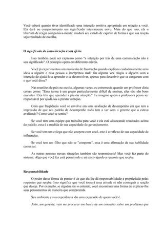 Você saberá quando tiver identificado uma intenção positiva apropriada em relação a você.
Ela dará ao comportamento um significado inteiramente novo. Mais do que isso, ela o
libertará de reagir compulsiva-mente: mudará seu estado de espírito de forma a que sua reação
seja resultado de escolha.
O significado da comunicação é seu efeito
Isso também pode ser expresso como "a intenção por trás de uma comunicação não é
seu significado". O princípio opera em diferentes níveis.
Você já experimentou um momento de frustração quando explicou cuidadosamente urna
idéia a alguém e essa pessoa a interpretou mal? Ou alguma vez reagiu a alguém com a
intenção de ajudá-lo a aprender e se desenvolver, apenas para descobrir que se zangaram com
o que você disse?
Nas reuniões de pais na escola, algumas vezes, eu estremecia quando um professor dizia
coisas como: "Essa turma é um grupo particularmente difícil de ensinar, eles não são bons
ouvintes. Eles têm que aprender a prestar atenção." Eu imagino quem a professora pensa ser
responsável por ajudá-los a prestar atenção.
Com que freqüência você se envolve em uma avaliação de desempenho em que tem a
impressão de que seu padrão de desempenho nada tem a ver com o gerente que o estava
avaliando? Como você se sentiu?
Se você tem uma equipe que trabalha para você e ela está alcançando resultados acima
do padrão, essa é a medida de sua capacidade de gerenciamento.
Se você tem um colega que não coopera com você, este é o reflexo de sua capacidade de
influenciar.
Se você tem um filho que não se "comporta", essa é uma afirmação de sua habilidade
como pai.
As outras pessoas nessas situações também são responsáveis! Mas você faz parte do
sistema. Algo que você faz está permitindo e até encorajando a resposta que recebe.
Responsabilidade
O poder dessa forma de pensar é de que ela lhe dá responsabilidade e propriedade pelas
respostas que recebe. Isso significa que você tomará uma atitude se não conseguir a reação
que deseja. Por exemplo, se alguém não o entende, você encontrará uma forma de explicar-lhe
seus pensamentos de maneira que compreenda.
Seu ambiente e sua experiência são uma expressão de quem você é.
John, um gerente, veio me procurar em busca de um conselho sobre um problema que
 