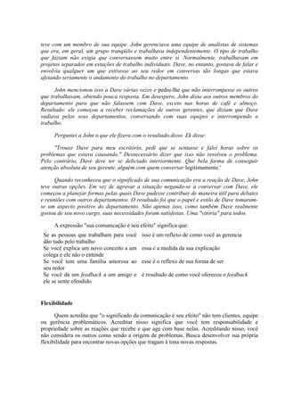 teve com um membro de sua equipe. John gerenciava uma equipe de analistas de sistemas
que era, em geral, um grupo tranqüilo e trabalhava independentemente. O tipo de trabalho
que faziam não exigia que conversassem muito entre si. Normalmente, trabalhavam em
projetos separados em estações de trabalho individuais. Dave, no entanto, gostava de falar e
envolvia qualquer um que estivesse ao seu redor em conversas tão longas que estava
afetando seriamente o andamento do trabalho no departamento.
John mencionou isso a Dave várias vezes e pediu-lhe que não interrompesse os outros
que trabalhavam, obtendo pouca resposta. Em desespero, John disse aos outros membros do
departamento para que não falassem com Dave, exceto nas horas de café e almoço.
Resultado: ele começou a receber reclamações de outros gerentes, que diziam que Dave
vadiava pelos seus departamentos, conversando com suas equipes e interrompendo o
trabalho.
Perguntei a John o que ele fizera com o resultado disso. Ek disse:
"Trouxe Dave para meu escritório, pedi que se sentasse e falei horas sobre os
problemas que estava causando." Desnecessário dizer que isso não resolveu o problema.
Pelo contrário, Dave deve ter se deliciado interiormente. Que bela forma de conseguir
atenção absoluta de seu gerente, alguém com quem conversar legitimamente.'
Quando reconheceu que o significado de sua comunicação era a reação de Dave, John
teve outras opções. Em vez de agravar a situação negando-se a conversar com Dave, ele
começou a planejar formas pelas quais Dave pudesse contribuir de maneira útil para debates
e reuniões com outros departamentos. O resultado foi que o papel e estilo de Dave tomaram-
se um aspecto positivo do departamento. Não apenas isso, como também Dave realmente
gostou de seu novo cargo, suas necessidades foram satisfeitas. Uma "vitória" para todos.
A expressão "sua comunicação é seu efeito" significa que:
Se as pessoas que trabalham para você
dão tudo pelo trabalho
isso é um reflexo de como você as gerencia
Se você explica um novo conceito a um
colega e ele não o entende
essa é a medida da sua explicação
Se você tem uma família amorosa ao
seu redor
esse é o reflexo de sua forma de ser
Se você dá um feedback a um amigo e
ele se sente ofendido
é resultado de como você ofereceu o feedback
Flexibilidade
Quem acredita que "o significado da comunicação é seu efeito" não tem clientes, equipe
ou gerência problemáticos. Acreditar nisso significa que você tem responsabilidade e
propriedade sobre as reações que recebe e que age com base nelas. Acreditando nisso, você
não considera os outros como sendo a origem de problemas. Busca desenvolver sua própria
flexibilidade para encontrar novas opções que tragam à tona novas respostas.
 