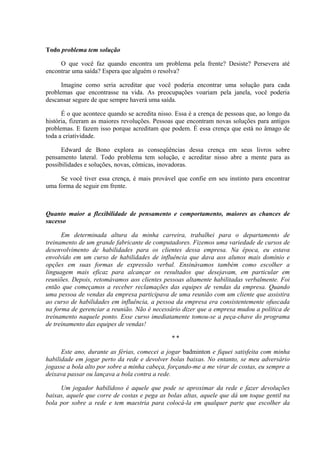 Todo problema tem solução
O que você faz quando encontra um problema pela frente? Desiste? Persevera até
encontrar uma saída? Espera que alguém o resolva?
Imagine como seria acreditar que você poderia encontrar uma solução para cada
problemas que encontrasse na vida. As preocupações voariam pela janela, você poderia
descansar segure de que sempre haverá uma saída.
É o que acontece quando se acredita nisso. Essa é a crença de pessoas que, ao longo da
história, fizeram as maiores revoluções. Pessoas que encontram novas soluções para antigos
problemas. E fazem isso porque acreditam que podem. É essa crença que está no âmago de
toda a criatividade.
Edward de Bono explora as conseqüências dessa crença em seus livros sobre
pensamento lateral. Todo problema tem solução, e acreditar nisso abre a mente para as
possibilidades e soluções, novas, cômicas, inovadoras.
Se você tiver essa crença, é mais provável que confie em seu instinto para encontrar
uma forma de seguir em frente.
Quanto maior a flexibilidade de pensamento e comportamento, maiores as chances de
sucesso
Em determinada altura da minha carreira, trabalhei para o departamento de
treinamento de um grande fabricante de computadores. Fizemos uma variedade de cursos de
desenvolvimento de habilidades para os clientes dessa empresa. Na época, eu estava
envolvido em um curso de habilidades de influência que dava aos alunos mais domínio e
opções em suas formas de expressão verbal. Ensinávamos também como escolher a
linguagem mais eficaz para alcançar os resultados que desejavam, em particular em
reuniões. Depois, retomávamos aos clientes pessoas altamente habilitadas verbalmente. Foi
então que começamos a receber reclamações das equipes de vendas da empresa. Quando
uma pessoa de vendas da empresa participava de uma reunião com um cliente que assistira
ao curso de habilidades em influência, a pessoa da empresa era consistentemente ofuscada
na forma de gerenciar a reunião. Não é necessário dizer que a empresa mudou a política de
treinamento naquele ponto. Esse curso imediatamente tomou-se a peça-chave do programa
de treinamento das equipes de vendas!
* *
Este ano, durante as férias, comecei a jogar badminton e fiquei satisfeita com minha
habilidade em jogar perto da rede e devolver bolas baixas. No entanto, se meu adversário
jogasse a bola alto por sobre a minha cabeça, forçando-me a me virar de costas, eu sempre a
deixava passar ou lançava a bola contra a rede.
Um jogador habilidoso é aquele que pode se aproximar da rede e fazer devoluções
baixas, aquele que corre de costas e pega as bolas altas, aquele que dá um toque gentil na
bola por sobre a rede e tem maestria para colocá-la em qualquer parte que escolher da
 