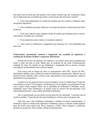 Seu poder está no efeito que têm quando você escolhe acreditar que são verdadeiras. Quais
são as implicações de se acreditar que mente e corpo fazem parte do mesmo sistema?
• Você seria independente no sentido de acreditar que tem controle e influência sobre
sua própria experiência.
• Você acreditaria que pode influenciar seu estado de espírito e saúde através da forma
de pensar.
• Você seria capaz de gerar qualquer estado de espírito que desejasse para si mesmo:
relaxamento, excitação, paz, confiança.
• Você cuidaria de corpo e mente e os manteria saudáveis.
• Você criaria as lembranças e imaginações que desejasse ter e teria habilidade para
fazer isso.
Conhecimento, pensamento, memória e imaginação são resultado de seqüências e
combinações de formas de filtrar e armazenar informações
Pessoas de sucesso nos esportes, nos negócios e em muitas outras áreas acreditam que
mente e corpo são uma só coisa. Sabem que, ao cuidarem de um, estão simultaneamente
cuidando do outro. Na medida em que lembranças e imaginação têm os mesmos circuitos
neurológicos, potencialmente têm o mesmo impacto.
Essa crença está no âmago de todos os ensinamentos sobre PNL. Através da PNL,
descobrimos detalhes sobre a forma de conservar lembranças e pensamentos. Sabemos que ao
desenvolvermos domínio sobre a forma como representamos esses pensamentos, podemos
transformar nossa experiência.
Lembre-se de seu primeiro dia na escola secundária. Como se lembra disso? O que lhe
veio primeiro à mente? Uma imagem, a lembrança da voz de alguém, um sentimento? O que
veio a seguir? Outra imagem? Quais são as qualidades da lembrança? É brilhante, escura,
barulhenta, suave? Suas lembranças e as formas como as conserva lhe são peculiares. Essa
representação peculiar é o que confere qualidade à lembrança.
Sem a representação em sua mente ela não passa de uma afirmação: "o primeiro dia na
escola secundária." O que lhe dá vida como lembrança é a forma como você pensa nela.
Para mim essa é uma lembrança estimulante, e também um pouco amedrontadora. A
ilustração a seguir é a forma como represento a lembrança e posso, se desejar, mudar qualquer
parte da forma como penso nela. Posso aumentar o brilho. Posso imaginar a professora
dizendo novas palavras. Posso mudar a ordem dos pensamentos.
 