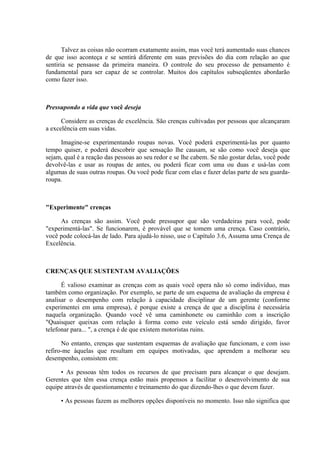 Talvez as coisas não ocorram exatamente assim, mas você terá aumentado suas chances
de que isso aconteça e se sentirá diferente em suas previsões do dia com relação ao que
sentiria se pensasse da primeira maneira. O controle do seu processo de pensamento é
fundamental para ser capaz de se controlar. Muitos dos capítulos subseqüentes abordarão
como fazer isso.
Pressupondo a vida que você deseja
Considere as crenças de excelência. São crenças cultivadas por pessoas que alcançaram
a excelência em suas vidas.
Imagine-se experimentando roupas novas. Você poderá experimentá-las por quanto
tempo quiser, e poderá descobrir que sensação lhe causam, se são como você deseja que
sejam, qual é a reação das pessoas ao seu redor e se lhe cabem. Se não gostar delas, você pode
devolvê-las e usar as roupas de antes, ou poderá ficar com uma ou duas e usá-las com
algumas de suas outras roupas. Ou você pode ficar com elas e fazer delas parte de seu guarda-
roupa.
"Experimente" crenças
As crenças são assim. Você pode pressupor que são verdadeiras para você, pode
"experimentá-las". Se funcionarem, é provável que se tomem uma crença. Caso contrário,
você pode colocá-las de lado. Para ajudá-lo nisso, use o Capítulo 3.6, Assuma uma Crença de
Excelência.
CRENÇAS QUE SUSTENTAM AVALIAÇÕES
É valioso examinar as crenças com as quais você opera não só como indivíduo, mas
também como organização. Por exemplo, se parte de um esquema de avaliação da empresa é
analisar o desempenho com relação à capacidade disciplinar de um gerente (conforme
experimentei em uma empresa), é porque existe a crença de que a disciplina é necessária
naquela organização. Quando você vê uma caminhonete ou caminhão com a inscrição
"Quaisquer queixas com relação à forma como este veículo está sendo dirigido, favor
telefonar para... ", a crença é de que existem motoristas ruins.
No entanto, crenças que sustentam esquemas de avaliação que funcionam, e com isso
refiro-me àquelas que resultam em equipes motivadas, que aprendem a melhorar seu
desempenho, consistem em:
• As pessoas têm todos os recursos de que precisam para alcançar o que desejam.
Gerentes que têm essa crença estão mais propensos a facilitar o desenvolvimento de sua
equipe através de questionamento e treinamento do que dizendo-lhes o que devem fazer.
• As pessoas fazem as melhores opções disponíveis no momento. Isso não significa que
 