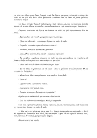 em princesas, ilhas ou em Deus. Seu pai, o rei, lhe dissera que essas coisas não existiam. No
reino de seu pai, não havia ilhas, princesas e nenhum sinal de Deus. O jovem príncipe
acreditava no pai.
Um dia, o príncipe fugiu do palácio para o país vizinho. Lá, para sua surpresa, de toda
a costa ele avistou ilhas e, nestas ilhas, estranhas criaturas cujo nome ele sequer imaginava.
Enquanto procurava um barco, um homem em trajes de gala aproximou-se dele na
praia.
- Aquelas ilhas são reais? - perguntou o jovem príncipe.
- Claro que são reais - respondeu o homem em trajes de gala.
- E aquelas estranhas e perturbadoras criaturas?
- São todas princesas autênticas e genuínas.
- Então, Deus também deve existir! - exclamou o príncipe.
- Eu sou Deus - replicou o homem em trajes de gala, curvando-se em reverência. O
jovem príncipe voltou para casa o mais depressa que pôde.
- Então você está de volta - exclamou seu pai, o rei.
- Eu vi ilhas, vi princesas, eu vi Deus - disse o príncipe acusadoramente. O rei
permaneceu impassível.
- Não existem ilhas, nem princesas, nem um Deus de verdade.
- Eu os vi!
- Diga-me como Deus estava vestido.
- Deus estava em trajes de gala.
- Estavam as mangas do casaco arregaçadas ?
O príncipe se lembrava de que estavam. O rei sorriu.
- Esse é o uniforme de um mágico. Você foi enganado.
Com isso o príncipe retomou à terra vizinha e foi até a mesma costa, onde mais uma
vez encontrou o homem em trajes de gala.
— Meu pai, o rei, disse-me quem você é — disse o jovem príncipe indignado. — Você
me enganou da última vez, mas não o fará novamente. Agora sei que aquelas não são ilhas,
nem princesas de verdade, porque você é mágico.
O homem na praia sorriu.
 