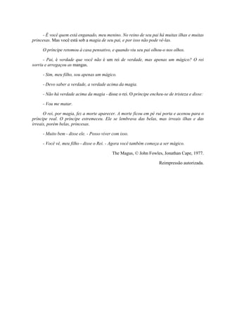 - É você quem está enganado, meu menino. No reino de seu pai há muitas ilhas e muitas
princesas. Mas você está sob a magia de seu pai, e por isso não pode vê-las.
O príncipe retomou à casa pensativo, e quando viu seu pai olhou-o nos olhos.
- Pai, é verdade que você não é um rei de verdade, mas apenas um mágico? O rei
sorriu e arregaçou as mangas.
- Sim, meu filho, sou apenas um mágico.
- Devo saber a verdade, a verdade acima da magia.
- Não há verdade acima da magia - disse o rei. O príncipe encheu-se de tristeza e disse:
- Vou me matar.
O rei, por magia, fez a morte aparecer. A morte ficou em pé rui porta e acenou para o
príncipe real. O príncipe estremeceu. Ele se lembrava das belas, mas irreais ilhas e das
irreais, porém belas, princesas.
- Muito bem - disse ele. - Posso viver com isso.
- Você vê, meu filho - disse o Rei. - Agora você também começa a ser mágico.
The Magus, © John Fowles, Jonathan Cape, 1977.
Reimpressão autorizada.
 