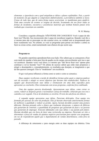 elementar, a ignorância com a qual aniquilam-se idéias e planos esplêndidos. Pois, a partir
do momento em que alguém se compromete definitivamente, a providência também se move.
Coisas de todo tipo, que de outra forma nunca ocorreriam, se manifestam para ajudá-lo.
Toda uma corrente de eventos se origina da decisão, levantando em seu favor todas as
formas de incidentes, encontros e assistências materiais que nenhum homem jamais teria
sonhado que cruzariam seu caminho.
W. H. Murray
Considere a seguinte afirmação: NÃO PENSE EM CANGURUS! Você é capaz de não
fazer isso? Duvido. Seu inconsciente não é capaz de reconhecer negativas. Quando você diz a
si mesmo para não se preocupar ou não cometer erros, na verdade está se programando para
fazer exatamente isso. No entanto, se você se programar para pensar em manter a calma ou
fazer as coisas certas, estará aumentando suas chances de que assim seja.
Programe-se
Os grandes esportistas aprenderam bem essa lição. Eles sabem que se começarem a ficar
com medo de mandar a bola para fora da quadra ou do campo, provavelmente será isso o que
vai acontecer. Quantas vezes você disse a si mesmo que "não devia fazer isso" apenas para
continuar a ver-se fazendo "isso"? Os atletas de sucesso sabem que estão mais propensos a
atingir o desempenho e, conseqüentemente, os resultados que desejam, se imaginarem o que
de fato querem conseguir. Eles se "modelaram" em excelência.
O que você pensa influencia a forma como se sente e como se comunica.
Duas equipes receberam a tarefa de identificar formas pelas quais a empresa pudesse
sair da recessão e atingir os novos objetivos que haviam sido estabelecidos. Pediu-se às
equipes que desenvolvessem suas idéias e retomassem em uma data específica para
apresentar as conclusões. Elas retomaram com novas propostas, conforme fora combinado.
Uma das equipes parecia desalentada. Apresentaram suas idéias, como cortar os
custos, reduzir as despesas gerais e racionalizar a força de trabalho. Achavam que esse era o
caminho a ser seguido. Um ar de desânimo os envolvia. O resto da sala ficou em silêncio.
A segunda equipe apresentou suas idéias. Pareciam deliciados. Essa equipe era
formada por pessoas do setor da produção. Eles já haviam observado anteriormente formas
de melhorar a qualidade e reduzir as perdas. Agora, haviam decidido assumir uma postura
diferente. Haviam pensado sobre o futuro que realmente desejavam, o número de fábricas
que gostariam de construir, a quantidade de pesquisas que gostariam de fazer e as pessoas
que gostariam de empregar. Estavam inflamados com suas idéias e sua paixão pelo futuro.
Haviam decidido que era hora de fazer uma reviravolta na empresa. Deveriam ser eles a
determinar a força de vendas de quantos negócios precisariam para apoiar esse programa,
em vez de responderem àquilo que o departamento de vendas determinasse, como fora no
passado.
A diferença de entusiasmo e pura energia entre as duas equipes era drástica. Uma
 