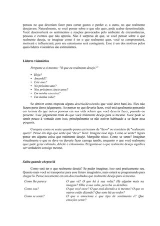 pensou no que deveriam fazer para cortar gastos e perder e, a outra, no que realmente
desejavam. Naturalmente, se você pensar sobre o que não quer, pode acabar desestimulado.
Você desenvolverá os sentimentos e reações provocados pelo ambiente de circunstâncias,
pessoas e eventos que não aprecia. Não é surpresa de que, se você pensar sobre o que
realmente deseja, se imaginar como é ter o que realmente quer, você se comprometerá,
motivará e influenciará, pois seu entusiasmo será contagiante. Esse é um dos motivos pelos
quais líderes visionários são estimulantes.
Líderes visionários
Pergunte a si mesmo: "O que eu realmente desejo?"
• Hoje?
• Amanhã?
• Este ano?
• No próximo ano?
• Nos próximos cinco anos?
• Em minha carreira?
• Em minha vida?
Se obtiver como resposta alguns deveria/devo/tenho que você deve bani-los. Eles não
fazem parte desse julgamento. Ao pensar no que deveria fazer, você está geralmente pensando
em termos do que outras pessoas em sua vida acham que você deveria fazer, passado ou
presente. Esse julgamento trata do que você realmente deseja para si mesmo. Você pode se
sentir pouco à vontade com isso, principalmente se não estiver habituado a se fazer essa
pergunta.
Compare como se sente quando pensa em termos de "devo" ao contrário de "realmente
quero". Pense em algo que sente que "deve" fazer. Imagine esse algo. Como se sente? Agora
pense em alguma coisa que realmente deseje. Mergulhe nisso. Como se sente? Imaginar
visualmente o que se deve ou deveria fazer carrega tensão, enquanto o que você realmente
quer pode gerar estímulo, deleite e entusiasmo. Perguntar-se o que realmente deseja significa
ser verdadeiro consigo mesmo.
Saiba quando chegou lá
Como será ter o que realmente deseja? Se puder imaginar, isso será praticamente seu.
Quanto mais você se transportar para esse futuro imaginário, mais estará se programando para
chegar lá. Pense novamente em um dos resultados que realmente deseja para si mesmo.
Como lhe parece O que vê? O que há à sua volta? Há alguém mais na
imagem? Olhe à sua volta, perceba os detalhes.
Como soa? O que você ouve? O que está dizendo a si mesmo? O que os
outros estão dizendo? Que sons há ao redor?
Como se sente? O que o emociona e que tipo de sentimento é? Que
emoções sente?
 
