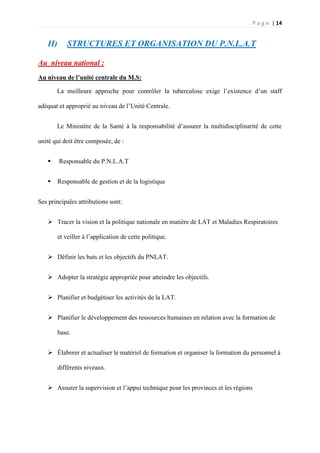 P a g e | 14
II) STRUCTURES ET ORGANISATION DU P.N.L.A.T
Au niveau national :
Au niveau de l’unité centrale du M.S:
La meilleure approche pour contrôler la tuberculose exige l’existence d’un staff
adéquat et approprié au niveau de l’Unité Centrale.
Le Ministère de la Santé à la responsabilité d’assurer la multidisciplinarité de cette
unité qui doit être composée, de :
 Responsable du P.N.L.A.T
 Responsable de gestion et de la logistique
Ses principales attributions sont:
 Tracer la vision et la politique nationale en matière de LAT et Maladies Respiratoires
et veiller à l’application de cette politique.
 Définir les buts et les objectifs du PNLAT.
 Adopter la stratégie appropriée pour atteindre les objectifs.
 Planifier et budgétiser les activités de la LAT.
 Planifier le développement des ressources humaines en relation avec la formation de
base.
 Élaborer et actualiser le matériel de formation et organiser la formation du personnel à
différents niveaux.
 Assurer la supervision et l’appui technique pour les provinces et les régions
 