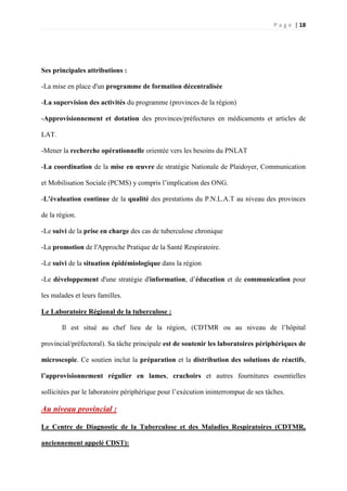 P a g e | 18
Ses principales attributions :
-La mise en place d'un programme de formation décentralisée
-La supervision des activités du programme (provinces de la région)
-Approvisionnement et dotation des provinces/préfectures en médicaments et articles de
LAT.
-Mener la recherche opérationnelle orientée vers les besoins du PNLAT
-La coordination de la mise en œuvre de stratégie Nationale de Plaidoyer, Communication
et Mobilisation Sociale (PCMS) y compris l’implication des ONG.
-L'évaluation continue de la qualité des prestations du P.N.L.A.T au niveau des provinces
de la région.
-Le suivi de la prise en charge des cas de tuberculose chronique
-La promotion de l'Approche Pratique de la Santé Respiratoire.
-Le suivi de la situation épidémiologique dans la région
-Le développement d'une stratégie d'information, d’éducation et de communication pour
les malades et leurs familles.
Le Laboratoire Régional de la tuberculose :
Il est situé au chef lieu de la région, (CDTMR ou au niveau de l’hôpital
provincial/préfectoral). Sa tâche principale est de soutenir les laboratoires périphériques de
microscopie. Ce soutien inclut la préparation et la distribution des solutions de réactifs,
l’approvisionnement régulier en lames, crachoirs et autres fournitures essentielles
sollicitées par le laboratoire périphérique pour l’exécution ininterrompue de ses tâches.
Au niveau provincial :
Le Centre de Diagnostic de la Tuberculose et des Maladies Respiratoires (CDTMR,
anciennement appelé CDST):
 