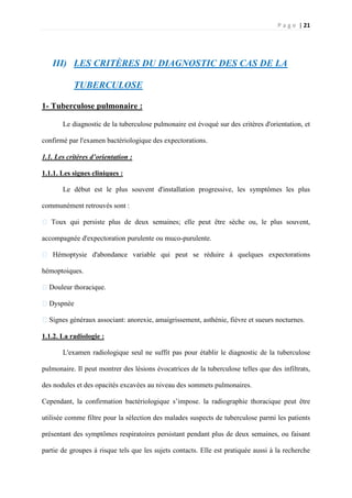 P a g e | 21
III) LES CRITÈRES DU DIAGNOSTIC DES CAS DE LA
TUBERCULOSE
1- Tuberculose pulmonaire :
Le diagnostic de la tuberculose pulmonaire est évoqué sur des critères d'orientation, et
confirmé par l'examen bactériologique des expectorations.
1.1. Les critères d’orientation :
1.1.1. Les signes cliniques :
Le début est le plus souvent d'installation progressive, les symptômes les plus
communément retrouvés sont :
� Toux qui persiste plus de deux semaines; elle peut être sèche ou, le plus souvent,
accompagnée d'expectoration purulente ou muco-purulente.
� Hémoptysie d'abondance variable qui peut se réduire à quelques expectorations
hémoptoiques.
�Douleur thoracique.
�Dyspnée
�Signes généraux associant: anorexie, amaigrissement, asthénie, fièvre et sueurs nocturnes.
1.1.2. La radiologie :
L'examen radiologique seul ne suffit pas pour établir le diagnostic de la tuberculose
pulmonaire. Il peut montrer des lésions évocatrices de la tuberculose telles que des infiltrats,
des nodules et des opacités excavées au niveau des sommets pulmonaires.
Cependant, la confirmation bactériologique s’impose. la radiographie thoracique peut être
utilisée comme filtre pour la sélection des malades suspects de tuberculose parmi les patients
présentant des symptômes respiratoires persistant pendant plus de deux semaines, ou faisant
partie de groupes à risque tels que les sujets contacts. Elle est pratiquée aussi à la recherche
 
