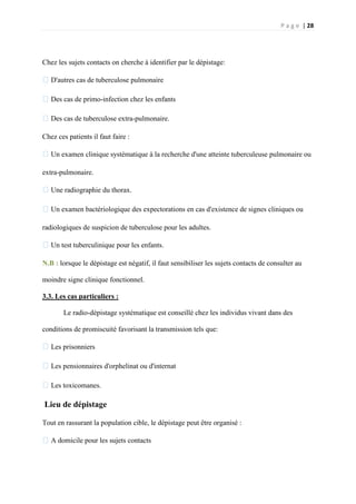 P a g e | 28
Chez les sujets contacts on cherche à identifier par le dépistage:
�D'autres cas de tuberculose pulmonaire
�Des cas de primo-infection chez les enfants
�Des cas de tuberculose extra-pulmonaire.
Chez ces patients il faut faire :
�Un examen clinique systématique à la recherche d'une atteinte tuberculeuse pulmonaire ou
extra-pulmonaire.
�Une radiographie du thorax.
�Un examen bactériologique des expectorations en cas d'existence de signes cliniques ou
radiologiques de suspicion de tuberculose pour les adultes.
�Un test tuberculinique pour les enfants.
N.B : lorsque le dépistage est négatif, il faut sensibiliser les sujets contacts de consulter au
moindre signe clinique fonctionnel.
3.3. Les cas particuliers :
Le radio-dépistage systématique est conseillé chez les individus vivant dans des
conditions de promiscuité favorisant la transmission tels que:
�Les prisonniers
�Les pensionnaires d'orphelinat ou d'internat
�Les toxicomanes.
Lieu de dépistage
Tout en rassurant la population cible, le dépistage peut être organisé :
�A domicile pour les sujets contacts
 