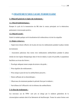 P a g e | 30
V)TRAITEMENT DES CAS DE TUBERCULOSE
1- Objectif général et règles du traitement :
1.1. Objectif épidémiologique :
Rompre le cycle de la transmission du BK dont la source principale est la tuberculose
pulmonaire à microscopie positive.
1.2. Objectif curatif :
Guérir le malade quelque soit la localisation de la tuberculose et éviter les séquelles
1.3. Règles à observer :
�Supervision directe effective de la prise de tous les médicaments pendant la phase initiale
du traitement.
� Association judicieuse d'au moins trois médicaments antibacillaires pendant la phase
initiale de tout régime thérapeutique dans le but de réduire, le plus tôt possible, la population
bacillaire au niveau des lésions ;
�Posologie adéquate tenant compte du terrain et du poids ;
�Prise régulière des médicaments ;
�Prise unique à jeun de tous les antibacillaires prescrits ;
�Durée suffisante de la chimiothérapie ;
�Observance du traitement pendant la période fixée par le médecin ;
�Surveillance de l’efficacité et de la tolérance des antibacillaires.
2- le lieu du traitement :
Les nouveaux cas de TPM+ sont pris en charge par le médecin généraliste de la
circonscription sanitaire doté d’un laboratoire de bacilloscopie. Toutes les autres formes sont
 