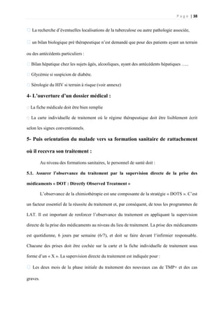 P a g e | 38
�La recherche d’éventuelles localisations de la tuberculose ou autre pathologie associée,
�un bilan biologique pré thérapeutique n’est demandé que pour des patients ayant un terrain
ou des antécédents particuliers :
�Bilan hépatique chez les sujets âgés, alcooliques, ayant des antécédents hépatiques …..
�Glycémie si suspicion de diabète.
�Sérologie du HIV si terrain à risque (voir annexe)
4- L’ouverture d’un dossier médical :
�La fiche médicale doit être bien remplie
� La carte individuelle de traitement où le régime thérapeutique doit être lisiblement écrit
selon les signes conventionnels.
5- Puis orientation du malade vers sa formation sanitaire de rattachement
où il recevra son traitement :
Au niveau des formations sanitaires, le personnel de santé doit :
5.1. Assurer l’observance du traitement par la supervision directe de la prise des
médicaments « DOT : Directly Observed Treatment »
L’observance de la chimiothérapie est une composante de la stratégie « DOTS ». C’est
un facteur essentiel de la réussite du traitement et, par conséquent, de tous les programmes de
LAT. Il est important de renforcer l’observance du traitement en appliquant la supervision
directe de la prise des médicaments au niveau du lieu de traitement. La prise des médicaments
est quotidienne, 6 jours par semaine (6/7), et doit se faire devant l’infirmier responsable.
Chacune des prises doit être cochée sur la carte et la fiche individuelle de traitement sous
forme d’un « X ». La supervision directe du traitement est indiquée pour :
�Les deux mois de la phase initiale du traitement des nouveaux cas de TMP+ et des cas
graves.
 