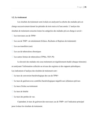 P a g e | 45
1.2. Le traitement
Les résultats du traitement sont évalués en analysant la cohorte des malades pris en
charge successivement durant les périodes de trois mois et d’une année. L’analyse des
résultats de traitement concerne toutes les catégories des malades pris en charge à savoir :
�Les nouveaux cas de TPM+
�Les cas de TMP+ en retraitement (Echecs, Rechutes et Reprises de traitement)
�Les cas transférés (out)
�Les cas de tuberculose chroniques
�Les autres formes de tuberculose (TPMo, TEP, PI)
Le devenir des malades mis sous traitement est régulièrement étudié (chaque trimestre)
en analysant l’information collectée au niveau des registres et des rapports périodiques.
Les indicateurs d’analyse des résultats de traitement sont :
�Le taux de conversion bactériologique des cas de TPM+
�Le taux de guérison avec contrôles bactériologiques négatifs aux échéances prévues
�Le taux d’échec au traitement
�Le taux de létalité
�Le taux des perdus de vue.
Cependant, le taux de guérison des nouveaux cas de TMP+ est l’indicateur principal
pour évaluer les résultats de traitement.
 