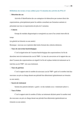 P a g e | 46
Définitions des termes et taux utilisés pour l’évaluation des activités du PNLAT
�Détection des cas
Activités d’identification des cas contagieux de tuberculose par examen direct des
expectorations, principalement parmi les adultes consultant une formation sanitaire et
présentant une toux et expectoration de plus de 2 semaines.
�Cohorte
Groupe de malades diagnostiqués et enregistrés au cours d’un certain intervalle de
temps
(en général un trimestre ou une année).
Remarque : nouveau cas et patients déjà traités forment des cohortes distinctes.
�Taux de conversion bactériologique
C’est la négativation de l’examen bactériologique des expectorations à la fin du
deuxième mois de traitement des cas de TMP+. Le taux de conversion est le rapport des cas
dont l’examen des expectorations est négatif à la fin de la phase initiale de traitement sur le
total des cas de TMP+ mis sous traitement.
�Taux de guérison
C’est le rapport entre le nombre de nouveaux cas de TMP+ guéri et le nombre total des
nouveaux cas pris en charge durant une période bien déterminée (généralement un trimestre
ou une année).
�Succès de traitement
Somme des patients déclarés « guéris » et des malades avec « traitement achevé ».
�Taux d’échec
C’est le rapport entre le nombre d’échec au traitement déclarés parmi le nombre total
des nouveaux cas pris en charge durant une période bien déterminée (généralement un
trimestre ou une année).
 