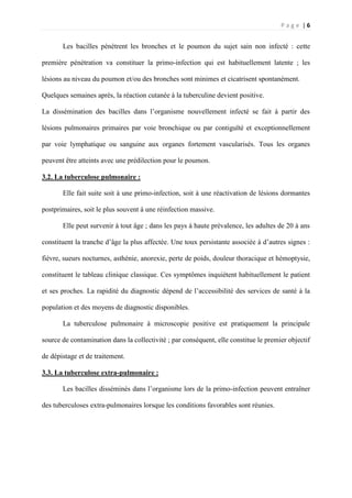 P a g e | 6
Les bacilles pénètrent les bronches et le poumon du sujet sain non infecté : cette
première pénétration va constituer la primo-infection qui est habituellement latente ; les
lésions au niveau du poumon et/ou des bronches sont minimes et cicatrisent spontanément.
Quelques semaines après, la réaction cutanée à la tuberculine devient positive.
La dissémination des bacilles dans l’organisme nouvellement infecté se fait à partir des
lésions pulmonaires primaires par voie bronchique ou par contiguïté et exceptionnellement
par voie lymphatique ou sanguine aux organes fortement vascularisés. Tous les organes
peuvent être atteints avec une prédilection pour le poumon.
3.2. La tuberculose pulmonaire :
Elle fait suite soit à une primo-infection, soit à une réactivation de lésions dormantes
postprimaires, soit le plus souvent à une réinfection massive.
Elle peut survenir à tout âge ; dans les pays à haute prévalence, les adultes de 20 à ans
constituent la tranche d’âge la plus affectée. Une toux persistante associée à d’autres signes :
fièvre, sueurs nocturnes, asthénie, anorexie, perte de poids, douleur thoracique et hémoptysie,
constituent le tableau clinique classique. Ces symptômes inquiètent habituellement le patient
et ses proches. La rapidité du diagnostic dépend de l’accessibilité des services de santé à la
population et des moyens de diagnostic disponibles.
La tuberculose pulmonaire à microscopie positive est pratiquement la principale
source de contamination dans la collectivité ; par conséquent, elle constitue le premier objectif
de dépistage et de traitement.
3.3. La tuberculose extra-pulmonaire :
Les bacilles disséminés dans l’organisme lors de la primo-infection peuvent entraîner
des tuberculoses extra-pulmonaires lorsque les conditions favorables sont réunies.
 