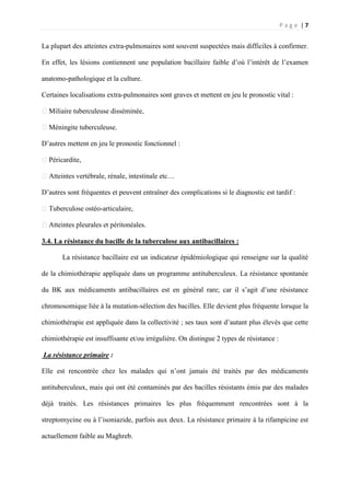 P a g e | 7
La plupart des atteintes extra-pulmonaires sont souvent suspectées mais difficiles à confirmer.
En effet, les lésions contiennent une population bacillaire faible d’où l’intérêt de l’examen
anatomo-pathologique et la culture.
Certaines localisations extra-pulmonaires sont graves et mettent en jeu le pronostic vital :
�Miliaire tuberculeuse disséminée,
�Méningite tuberculeuse.
D’autres mettent en jeu le pronostic fonctionnel :
�Péricardite,
�Atteintes vertébrale, rénale, intestinale etc…
D’autres sont fréquentes et peuvent entraîner des complications si le diagnostic est tardif :
�Tuberculose ostéo-articulaire,
�Atteintes pleurales et péritonéales.
3.4. La résistance du bacille de la tuberculose aux antibacillaires :
La résistance bacillaire est un indicateur épidémiologique qui renseigne sur la qualité
de la chimiothérapie appliquée dans un programme antituberculeux. La résistance spontanée
du BK aux médicaments antibacillaires est en général rare; car il s’agit d’une résistance
chromosomique liée à la mutation-sélection des bacilles. Elle devient plus fréquente lorsque la
chimiothérapie est appliquée dans la collectivité ; ses taux sont d’autant plus élevés que cette
chimiothérapie est insuffisante et/ou irrégulière. On distingue 2 types de résistance :
La résistance primaire :
Elle est rencontrée chez les malades qui n’ont jamais été traités par des médicaments
antituberculeux, mais qui ont été contaminés par des bacilles résistants émis par des malades
déjà traités. Les résistances primaires les plus fréquemment rencontrées sont à la
streptomycine ou à l’isoniazide, parfois aux deux. La résistance primaire à la rifampicine est
actuellement faible au Maghreb.
 