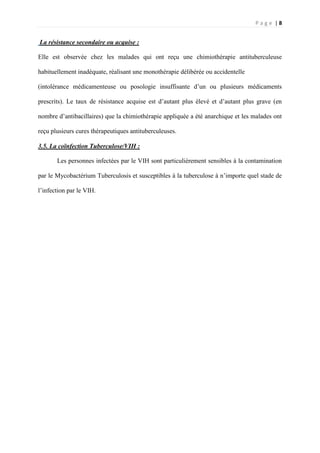P a g e | 8
La résistance secondaire ou acquise :
Elle est observée chez les malades qui ont reçu une chimiothérapie antituberculeuse
habituellement inadéquate, réalisant une monothérapie délibérée ou accidentelle
(intolérance médicamenteuse ou posologie insuffisante d’un ou plusieurs médicaments
prescrits). Le taux de résistance acquise est d’autant plus élevé et d’autant plus grave (en
nombre d’antibacillaires) que la chimiothérapie appliquée a été anarchique et les malades ont
reçu plusieurs cures thérapeutiques antituberculeuses.
3.5. La coïnfection Tuberculose/VIH :
Les personnes infectées par le VIH sont particulièrement sensibles à la contamination
par le Mycobactérium Tuberculosis et susceptibles à la tuberculose à n’importe quel stade de
l’infection par le VIH.
 