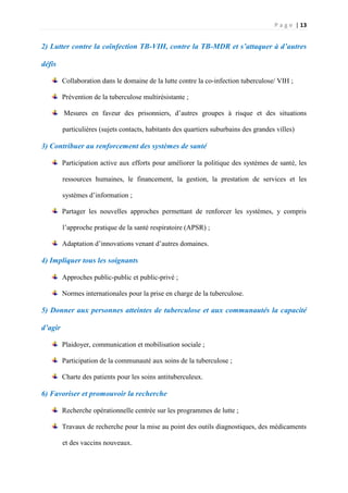 P a g e | 13
2) Lutter contre la coïnfection TB-VIH, contre la TB-MDR et s’attaquer à d’autres
défis
Collaboration dans le domaine de la lutte contre la co-infection tuberculose/ VIH ;
Prévention de la tuberculose multirésistante ;
Mesures en faveur des prisonniers, d’autres groupes à risque et des situations
particulières (sujets contacts, habitants des quartiers suburbains des grandes villes)
3) Contribuer au renforcement des systèmes de santé
Participation active aux efforts pour améliorer la politique des systèmes de santé, les
ressources humaines, le financement, la gestion, la prestation de services et les
systèmes d’information ;
Partager les nouvelles approches permettant de renforcer les systèmes, y compris
l’approche pratique de la santé respiratoire (APSR) ;
Adaptation d’innovations venant d’autres domaines.
4) Impliquer tous les soignants
Approches public-public et public-privé ;
Normes internationales pour la prise en charge de la tuberculose.
5) Donner aux personnes atteintes de tuberculose et aux communautés la capacité
d’agir
Plaidoyer, communication et mobilisation sociale ;
Participation de la communauté aux soins de la tuberculose ;
Charte des patients pour les soins antituberculeux.
6) Favoriser et promouvoir la recherche
Recherche opérationnelle centrée sur les programmes de lutte ;
Travaux de recherche pour la mise au point des outils diagnostiques, des médicaments
et des vaccins nouveaux.
 