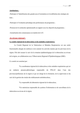 P a g e | 17
Attributions :
-Participer à l’identification des grands axes d’orientation et à la définition des stratégies de
lutte ;
-Participer à l’évaluation périodique des performances du programme ;
-Promouvoir la recherche opérationnelle en rapport avec les objectifs du programme ;
-Actualisation des connaissances en matière de LAT.
Au niveau régional :
Le comité régional de la tuberculose et des maladies respiratoires:
Le Comité Régional de la Tuberculose et Maladies Respiratoires est une entité
fonctionnelle chargée de renforcer et de soutenir les activités menées par les provinces de la
région. Elle doit assurer le suivi de la situation épidémiologique de la tuberculose au niveau
de la région, en collaboration avec l’Observatoire Régional d’Épidémiologique (ORE).
Ce comité est constitué par :
*Le coordinateur régional de la tuberculose et des maladies respiratoires qui est
un médecin pneumo-phtisiologue responsable du PNLAT dans l’une des
provinces/préfectures de la région et qui est chargé de la formation, de la supervision et du
suivi de la gestion des stocks des médicaments antituberculeux,
*Le responsable du laboratoire régional de la tuberculose,
*Un statisticien responsable du système d’information et de surveillance de la
tuberculose au niveau de la région.
 