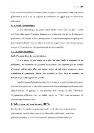 P a g e | 22
d'une éventuelle localisation pulmonaire chez les patients présentant une tuberculose extra-
pulmonaire et aussi en cas de suspicion de complication en rapport avec une tuberculose
pulmonaire.
1.1.3. Le test tuberculinique :
Le test tuberculinique n'a qu'une valeur limitée surtout dans les pays à haute
prévalence tuberculeuse. Cependant, il peut appuyer le diagnostic pour les cas de tuberculose
pulmonaire à microscopie négative, la tuberculose extra-pulmonaire et pour le dépistage des
primo-infections latentes chez les enfants de moins de cinq ans vivant au contact de malades
contagieux. Ce test doit être effectué et interprété selon les modalités.
1.2. Les critères de certitude :
1.2.1. L’examen direct des expectorations :
C’est le moyen le plus simple et le plus sûr pour établir le diagnostic de la
tuberculose. Le rendement de l’examen microscopique est augmenté par le nombre
d’examens réalisés, ainsi chez tout patient suspect de tuberculose pulmonaire, trois
échantillons d’expectoration doivent être recueillis en deux jours et examinés au
laboratoire de bacilloscopie le plus proche.
La culture des produits pathologiques suspects reste le moyen le plus rigoureux pour
confirmer le diagnostic de la tuberculose pulmonaire à microscopie négative et la tuberculose
extra-pulmonaire. En pratique, il faut demander deux cultures sur deux échantillons
d’expectoration différentes chez un malade suspect de TPM0 avant de démarrer la
chimiothérapie antituberculeuse.
2- Tuberculose extra-pulmonaire (TEP) :
La tuberculose extra-pulmonaire regroupe tous les cas de tuberculose respiratoire non
pulmonaire (la pleurésie tuberculeuse et les adénopathies médiastinales sans lésion
pulmonaire évidente) et toutes les autres formes de tuberculose extra-thoracique.
 