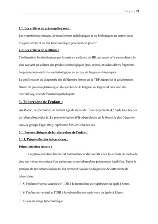 P a g e | 23
2.1. Les critères de présomption sont :
Les symptômes cliniques, éventuellement radiologiques et ou biologiques en rapport avec
l’organe atteint et un test tuberculinique généralement positif.
2.2. Les critères de certitude :
Confirmation bactériologique par la mise en évidence du BK, rarement à l'examen direct, le
plus souvent par culture des produits pathologiques (pus, urines, exsudats divers fragments
biopsiques) ou confirmation histologique au niveau de fragments biopsiques.
La confirmation du diagnostic des différentes formes de la TEP, nécessite la collaboration
étroite du pneumo-phtisiologue, du spécialiste de l'organe ou l'appareil concerné, du
microbiologiste et de l'anatomopathologiste.
3- Tuberculose de l’enfant :
Au Maroc, la tuberculose de l'enfant âgé de moins de 10 ans représente 4,5 % de tous les cas
de tuberculose déclarés. La primo-infection (PI) tuberculeuse est la forme la plus fréquente
dans ce groupe d'âge; elle y représente 55% environ des cas.
3.1. Formes cliniques de la tuberculose de l’enfant :
3.1.1. Primo-infection tuberculeuse :
Primo-infection latente :
La primo-infection latente est habituellement découverte chez les enfants de moins de
cinq ans vivant au contact d'un patient qui a une tuberculose pulmonaire bacillifère. Seule la
pratique de test tuberculinique (IDR) permet d'évoquer le diagnostic de cette forme de
tuberculose :
�Si l'enfant n'est pas vacciné et l’IDR à la tuberculine est supérieure ou égale à 6 mm.
�Si l'enfant est vacciné et l'IDR à la tuberculine est supérieure ou égale à 15 mm.
�En cas de virage tuberculinique
 