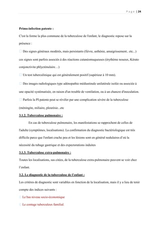 P a g e | 24
Primo-infection patente :
C'est la forme la plus commune de la tuberculose de l'enfant, le diagnostic repose sur la
présence :
�Des signes généraux modérés, mais persistants (fièvre, asthénie, amaigrissement.. etc...)
ces signes sont parfois associés à des réactions cutanéomuqueuses (érythème noueux, Kérato
conjonctivite phlycténulaire…)
�Un test tuberculinique qui est généralement positif (supérieur à 10 mm).
�Des images radiologiques type adénopathie médiastinale unilatérale isolée ou associée à
une opacité systématisée, en raison d'un trouble de ventilation, ou à un chancre d'inoculation.
�Parfois la PI patente peut se révéler par une complication sévère de la tuberculose
(méningite, miliaire, pleurésie...etc
3.1.2. Tuberculose pulmonaire :
En cas de tuberculose pulmonaire, les manifestations se rapprochent de celles de
l'adulte (symptômes, localisations). La confirmation du diagnostic bactériologique est très
difficile parce que l'enfant crache peu et les lésions sont en général nodulaires d’où la
nécessité du tubage gastrique et des expectorations induites
3.1.3. Tuberculose extra-pulmonaire :
Toutes les localisations, sus citées, de la tuberculose extra-pulmonaire peuvent se voir chez
l’enfant.
3.2. Le diagnostic de la tuberculose de l’enfant :
Les critères de diagnostic sont variables en fonction de la localisation, mais il y a lieu de tenir
compte des indices suivants :
�Le bas niveau socio-économique
�Le contage tuberculeux familial.
 