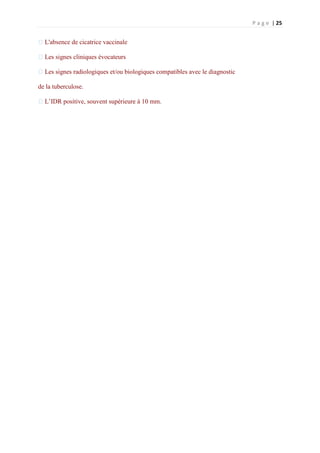 P a g e | 25
�L'absence de cicatrice vaccinale
�Les signes cliniques évocateurs
�Les signes radiologiques et/ou biologiques compatibles avec le diagnostic
de la tuberculose.
�L’IDR positive, souvent supérieure à 10 mm.
 