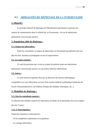 P a g e | 26
IV) MODALITÉS DE DÉPISTAGE DE LA TUBERCULOSE
1. Objectif :
Le principal objectif du dépistage est l'identification permanente et précoce des
sources de contamination dans la collectivité, en l'occurrence : les cas de tuberculose
pulmonaire à microscopie positive.
2. Population cible de dépistage :
2. 1. Suspect de tuberculose :
Parmi les consultants, le suspect de tuberculose est tout patient qui présente une toux
plus de deux semaines accompagnée ou non d’expectoration.
2.2. Les sujets contacts :
Ce sont les personnes qui vivent au contact de patients ayant une tuberculose
pulmonaire à microscopie positive ou une primo-infection tuberculeuse.
2.3. Autres :
Ce sont surtout les patients chez qui on découvre des lésions radiologiques
compatibles avec une tuberculose au cours d'un examen médical systématique (médecine du
travail, bilan préopératoire, surveillance clinique des maladies chroniques, etc...).
3. Modalités de dépistage :
3.1. Chez les consultants suspects :
La sélection des malades suspects de tuberculose est basée sur la persistance de la toux depuis
plus de 15 jours.
3.1.1. L’interrogatoire :
Il doit être minutieux et doit préciser :
�Si les symptômes respiratoires et/ou généraux.
�Le contage tuberculeux.
 