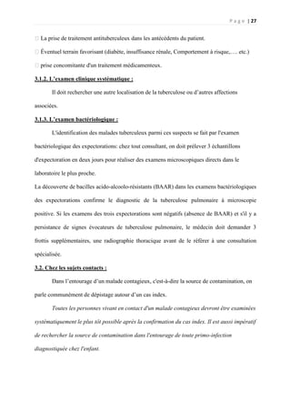 P a g e | 27
�La prise de traitement antituberculeux dans les antécédents du patient.
�Éventuel terrain favorisant (diabète, insuffisance rénale, Comportement à risque,…. etc.)
�prise concomitante d'un traitement médicamenteux.
3.1.2. L’examen clinique systématique :
Il doit rechercher une autre localisation de la tuberculose ou d’autres affections
associées.
3.1.3. L’examen bactériologique :
L'identification des malades tuberculeux parmi ces suspects se fait par l'examen
bactériologique des expectorations: chez tout consultant, on doit prélever 3 échantillons
d'expectoration en deux jours pour réaliser des examens microscopiques directs dans le
laboratoire le plus proche.
La découverte de bacilles acido-alcoolo-résistants (BAAR) dans les examens bactériologiques
des expectorations confirme le diagnostic de la tuberculose pulmonaire à microscopie
positive. Si les examens des trois expectorations sont négatifs (absence de BAAR) et s'il y a
persistance de signes évocateurs de tuberculose pulmonaire, le médecin doit demander 3
frottis supplémentaires, une radiographie thoracique avant de le référer à une consultation
spécialisée.
3.2. Chez les sujets contacts :
Dans l’entourage d’un malade contagieux, c'est-à-dire la source de contamination, on
parle communément de dépistage autour d’un cas index.
Toutes les personnes vivant en contact d'un malade contagieux devront être examinées
systématiquement le plus tôt possible après la confirmation du cas index. Il est aussi impératif
de rechercher la source de contamination dans l'entourage de toute primo-infection
diagnostiquée chez l'enfant.
 