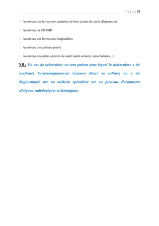 P a g e | 29
�Au niveau des formations sanitaires de base (centre de santé, dispensaire)
�Au niveau du CDTMR
�Au niveau des formations hospitalières
�Au niveau des cabinets privés
�Au niveau des autres secteurs de santé (santé scolaire, universitaires…)
NB : Un cas de tuberculose est tout patient pour lequel la tuberculose a été
confirmée bactériologiquement (examen direct ou culture) ou a été
diagnostiquée par un médecin spécialiste sur un faisceau d'arguments
cliniques, radiologiques et biologiques.
 