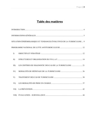 P a g e | 3
INTRODUCTION................................................................................................................................... 4
INFORMATIONS GÉNÉRALES .......................................................................................................... 5
SITUATION ÉPIDÉMIOLOGIQUE ET TENDANCES ÉVOLUTIVES DE LA TUBERCULOSE ... 9
PROGRAMME NATIONAL DE LUTTE ANTITUBERCULEUSE.................................................. 12
I) OBJECTIFS ET STRATÉGIE :............................................................................................ 12
II) STRUCTURES ET ORGANISATION DU P.N.L.A.T........................................................ 14
III) LES CRITÈRES DU DIAGNOSTIC DES CAS DE LA TUBERCULOSE ........................ 21
IV) MODALITÉS DE DÉPISTAGE DE LA TUBERCULOSE................................................. 26
V) TRAITEMENT DES CAS DE TUBERCULOSE ................................................................ 30
VI) LES MODALITÉS DE PRISE EN CHARGE...................................................................... 37
VII) LA PRÉVENTION................................................................................................................ 42
VIII) ÉVALUATION – SURVEILLANCE................................................................................... 44
Table des matières
 