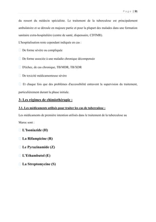 P a g e | 31
du ressort du médecin spécialiste. Le traitement de la tuberculose est principalement
ambulatoire et se déroule en majeure partie et pour la plupart des malades dans une formation
sanitaire extra-hospitalière (centre de santé, dispensaire, CDTMR).
L'hospitalisation reste cependant indiquée en cas :
�De forme sévère ou compliquée
�De forme associée à une maladie chronique décompensée
�D'échec, de cas chronique, TB/MDR, TB/XDR
�De toxicité médicamenteuse sévère
� Et chaque fois que des problèmes d'accessibilité entravent la supervision du traitement,
particulièrement durant la phase initiale.
3- Les régimes de chimiothérapie :
3.1. Les médicaments utilisés pour traiter les cas de tuberculose :
Les médicaments de première intention utilisés dans le traitement de la tuberculose au
Maroc sont :
�L'Isoniazide (H)
�La Rifampicine (R)
�Le Pyrazinamide (Z)
�L'Ethambutol (E)
�La Streptomycine (S)
 