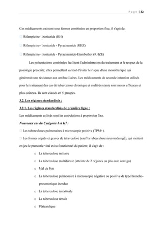P a g e | 32
Ces médicaments existent sous formes combinées en proportion fixe, il s'agit de:
�Rifampicine- Izoniazide (RH)
�Rifampicine- Izoniazide - Pyrazinamide (RHZ)
�Rifampicine- Izoniazide - Pyrazinamide-Etambuthol (RHZE)
Les présentations combinées facilitent l'administration du traitement et le respect de la
posologie prescrite; elles permettent surtout d'éviter le risque d'une monothérapie qui
générerait une résistance aux antibacillaires. Les médicaments de seconde intention utilisés
pour le traitement des cas de tuberculose chronique et multirésistante sont moins efficaces et
plus coûteux. Ils sont classés en 5 groupes.
3.2. Les régimes standardisés :
3.2.1. Les régimes standardisés de première ligne :
Les médicaments utilisés sont les associations à proportion fixe.
Nouveaux cas du Catégorie I et III :
�Les tuberculoses pulmonaires à microscopie positive (TPM+).
�Les formes aiguës et graves de tuberculose (sauf la tuberculose neuroméningé), qui mettent
en jeu le pronostic vital et/ou fonctionnel du patient; il s'agit de :
o La tuberculose miliaire
o La tuberculose multifocale (atteinte de 2 organes ou plus non contigu)
o Mal de Pott
o La tuberculose pulmonaire à microscopie négative ou positive de type broncho-
pneumonique étendue
o La tuberculose intestinale
o La tuberculose rénale
o Péricardique
 