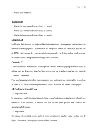 P a g e | 34
�A la fin du 6ème mois.
Catégories II
�A la fin du 3ème mois (Examen direct et culture)
�A la fin du 5ème mois (Examen direct et culture)
�A la fin du 8ème mois (Examen direct et culture).
Catégories III
L'efficacité du traitement est jugée sur l'évolution des signes cliniques et/ou radiologiques, un
contrôle bactériologique de l'expectoration est obligatoire à la fin du 2ème mois pour les cas
de TPMo. La fréquence des examens radiologiques dans les cas de tuberculose rénale, osseuse
ou urogénitale est fixée par le médecin spécialiste concerné.
Catégories IV
La surveillance du traitement est assurée par un contrôle bactériologique par examen direct et
culture tous les deux mois jusqu'au 9ème mois, puis par la culture tous les trois mois du
12ème au 18ème mois.
Pour tous les cas de tuberculose pulmonaire mis sous traitement, une radiographie, si possible,
au début et à la fin du traitement permettra de suivre l'évolution des lésions radiologiques.
4.2. Arrêt de la chimiothérapie :
�Catégories I et II
Si les examens bactériologiques de contrôle au cours d'un traitement régulier sont négatifs aux
échéances fixées ci-dessus, le malade doit être déclaré guéri quelque soit l'étendue des
séquelles radiologiques.
�Catégories III
Un malade est considéré comme guéri si, après un traitement régulier, on ne constate plus de
signes cliniques ou radiologiques de tuberculose évolutive.
 