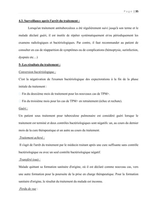 P a g e | 35
4.3. Surveillance après l'arrêt du traitement :
Lorsqu'un traitement antituberculeux a été régulièrement suivi jusqu'à son terme et le
malade déclaré guéri, il est inutile de répéter systématiquement et/ou périodiquement les
examens radiologiques et bactériologiques. Par contre, il faut recommander au patient de
consulter en cas de réapparition de symptômes ou de complications (hémoptysie, surinfection,
dyspnée etc…)
5- Les résultats du traitement :
Conversion bactériologique :
C'est la négativation de l'examen bactériologique des expectorations à la fin de la phase
initiale du traitement :
�Fin du deuxième mois de traitement pour les nouveaux cas de TPM+.
�Fin du troisième mois pour les cas de TPM+ en retraitement (échec et rechute).
Guéri :
Un patient sous traitement pour tuberculose pulmonaire est considéré guéri lorsque le
traitement est terminé et deux contrôles bactériologiques sont négatifs: un, au cours du dernier
mois de la cure thérapeutique et un autre au cours du traitement.
Traitement achevé :
Il s'agit de l'arrêt du traitement par le médecin traitant après une cure suffisante sans contrôle
bactériologique ou avec un seul contrôle bactériologique négatif.
Transféré (out) :
Malade quittant sa formation sanitaire d'origine, où il est déclaré comme nouveau cas, vers
une autre formation pour la poursuite de la prise en charge thérapeutique. Pour la formation
sanitaire d'origine, le résultat du traitement du malade est inconnu.
Perdu de vue :
 
