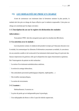 P a g e | 37
VI) LES MODALITÉS DE PRISE EN CHARGE
Avant de commencer son traitement dans la formation sanitaire la plus proche, le
malade doit être pris en charge de façon effective par le médecin responsable. Cette prise en
charge est constituée par les étapes suivantes :
1- L’inscription du cas sur le registre de déclaration des malades
tuberculeux :
Tout patient TPM+ doit être enregistré juste après les résultats des BK directs.
2- Un entretien avec le malade :
Lors du premier contact, le médecin doit prendre le temps qu’il faut pour discuter avec
le malade, lui communiquer les éléments d’information concernant sa maladie, le convaincre
de son caractère curable et de la nécessité d’un traitement relativement long et le prévenir des
fausses impressions de guérison, telle que la disparition des signes fonctionnels et généraux.
Par l’interrogatoire du patient on doit rechercher :
�La notion d’un traitement antituberculeux antérieur,
�la notion de contage tuberculeux,
�Des antécédents personnels pathologiques (hépatite, néphropathie…)
�Des troubles neuropsychiques,
�La notion de toxicomanie.
3- L’examen :
Habituellement, il consiste en :
�La prise de poids qui est indispensable pour la posologie,
�Une radiographie du thorax si elle n’a pas été réalisée auparavant,
 