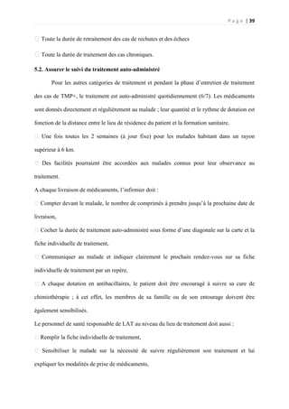 P a g e | 39
�Toute la durée de retraitement des cas de rechutes et des échecs
�Toute la durée de traitement des cas chroniques.
5.2. Assurer le suivi du traitement auto-administré
Pour les autres catégories de traitement et pendant la phase d’entretien de traitement
des cas de TMP+, le traitement est auto-administré quotidiennement (6/7). Les médicaments
sont donnés directement et régulièrement au malade ; leur quantité et le rythme de dotation est
fonction de la distance entre le lieu de résidence du patient et la formation sanitaire.
� Une fois toutes les 2 semaines (à jour fixe) pour les malades habitant dans un rayon
supérieur à 6 km.
� Des facilités pourraient être accordées aux malades connus pour leur observance au
traitement.
A chaque livraison de médicaments, l’infirmier doit :
�Compter devant le malade, le nombre de comprimés à prendre jusqu’à la prochaine date de
livraison,
�Cocher la durée de traitement auto-administré sous forme d’une diagonale sur la carte et la
fiche individuelle de traitement,
� Communiquer au malade et indiquer clairement le prochain rendez-vous sur sa fiche
individuelle de traitement par un repère,
� A chaque dotation en antibacillaires, le patient doit être encouragé à suivre sa cure de
chimiothérapie ; à cet effet, les membres de sa famille ou de son entourage doivent être
également sensibilisés.
Le personnel de santé responsable de LAT au niveau du lieu de traitement doit aussi :
�Remplir la fiche individuelle de traitement,
� Sensibiliser le malade sur la nécessité de suivre régulièrement son traitement et lui
expliquer les modalités de prise de médicaments,
 