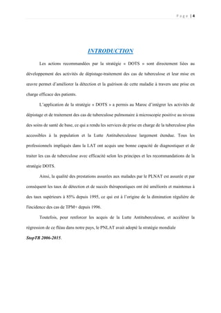 P a g e | 4
INTRODUCTION
Les actions recommandées par la stratégie « DOTS » sont directement liées au
développement des activités de dépistage-traitement des cas de tuberculose et leur mise en
œuvre permet d’améliorer la détection et la guérison de cette maladie à travers une prise en
charge efficace des patients.
L’application de la stratégie « DOTS » a permis au Maroc d’intégrer les activités de
dépistage et de traitement des cas de tuberculose pulmonaire à microscopie positive au niveau
des soins de santé de base, ce qui a rendu les services de prise en charge de la tuberculose plus
accessibles à la population et la Lutte Antituberculeuse largement étendue. Tous les
professionnels impliqués dans la LAT ont acquis une bonne capacité de diagnostiquer et de
traiter les cas de tuberculose avec efficacité selon les principes et les recommandations de la
stratégie DOTS.
Ainsi, la qualité des prestations assurées aux malades par le PLNAT est assurée et par
conséquent les taux de détection et de succès thérapeutiques ont été améliorés et maintenus à
des taux supérieurs à 85% depuis 1995, ce qui est à l’origine de la diminution régulière de
l'incidence des cas de TPM+ depuis 1996.
Toutefois, pour renforcer les acquis de la Lutte Antituberculeuse, et accélérer la
régression de ce fléau dans notre pays, le PNLAT avait adopté la stratégie mondiale
StopTB 2006-2015.
 