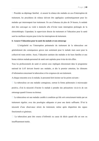 P a g e | 40
�Procéder au dépistage familial, et assurer la relance des malades en cas d’interruption de
traitement, les procédures de relance doivent être appliquées systématiquement pour les
malades qui interrompent leur traitement. En cas d’absence de plus de 24 heures, le malade
doit être convoqué ou visité à domicile afin d’éviter toute interruption prolongée de la
chimiothérapie. Cependant, la supervision directe du traitement et l’éducation pour la santé
sont les meilleurs moyens pour éviter les interruptions de traitement.
6- Assurer l’éducation pour la santé du malade et son entourage
L’irrégularité ou l’interruption prématurée du traitement de la tuberculose ont
généralement des conséquences graves non seulement pour le malade mais aussi pour la
collectivité toute entière. Aussi, l’éducation sanitaire des malades et de leurs familles et une
bonne relation malade-personnel de santé sont capitales pour éviter de tels effets.
Tous les professionnels de santé et surtout ceux impliqués directement dans le programme
national de LAT doivent fournir aux malades, et dès le premier entretien, les éléments
d’information concernant la tuberculose et les exigences de son traitement.
A chaque rencontre avec le malade, le personnel doit insister sur les points suivants :
� La tuberculose est une maladie contagieuse, surtout la forme pulmonaire à microscopie
positive, d’où la nécessité d’inciter le malade à prendre des précautions vis-à-vis de son
entourage quand il tousse ou éternue.
�La tuberculose est une maladie curable à condition qu’elle soit correctement traitée par un
traitement régulier, avec des posologies adéquates et pour une durée suffisante. D’où la
nécessité d’une observance stricte du traitement, même après disparition des signes
fonctionnels et généraux.
� La tuberculose peut être source d’infirmité ou cause de décès quand elle est non ou
insuffisamment traitée.
 