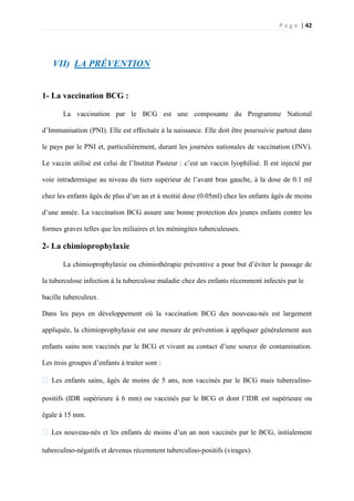 P a g e | 42
VII) LA PRÉVENTION
1- La vaccination BCG :
La vaccination par le BCG est une composante du Programme National
d’Immunisation (PNI). Elle est effectuée à la naissance. Elle doit être poursuivie partout dans
le pays par le PNI et, particulièrement, durant les journées nationales de vaccination (JNV).
Le vaccin utilisé est celui de l’Institut Pasteur : c’est un vaccin lyophilisé. Il est injecté par
voie intradermique au niveau du tiers supérieur de l’avant bras gauche, à la dose de 0.1 ml
chez les enfants âgés de plus d’un an et à moitié dose (0.05ml) chez les enfants âgés de moins
d’une année. La vaccination BCG assure une bonne protection des jeunes enfants contre les
formes graves telles que les miliaires et les méningites tuberculeuses.
2- La chimioprophylaxie
La chimioprophylaxie ou chimiothérapie préventive a pour but d’éviter le passage de
la tuberculose infection à la tuberculose maladie chez des enfants récemment infectés par le
bacille tuberculeux.
Dans les pays en développement où la vaccination BCG des nouveau-nés est largement
appliquée, la chimioprophylaxie est une mesure de prévention à appliquer généralement aux
enfants sains non vaccinés par le BCG et vivant au contact d’une source de contamination.
Les trois groupes d’enfants à traiter sont :
� Les enfants sains, âgés de moins de 5 ans, non vaccinés par le BCG mais tuberculino-
positifs (IDR supérieure à 6 mm) ou vaccinés par le BCG et dont l’IDR est supérieure ou
égale à 15 mm.
�Les nouveau-nés et les enfants de moins d’un an non vaccinés par le BCG, initialement
tuberculino-négatifs et devenus récemment tuberculino-positifs (virages).
 