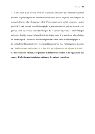 P a g e | 43
�Il est à noter qu’un nouveau-né vivant au contact d’une source de contamination connue
(sa mère en général) peut être récemment infecté et se trouver en phase anté-allergique au
moment où le test tuberculinique est réalisé. C’est pourquoi un tel enfant, non encore vacciné
par le BCG, doit recevoir une chimioprophylaxie pendant trois mois, puis au terme de cette
période subir un nouveau test tuberculinique. Si ce dernier est positif, la chimiothérapie
préventive doit être poursuivie jusqu’à la fin du sixième mois. Si le second test tuberculinique
est encore négatif, l’enfant doit être vacciné par le BCG et on arrête la chimioprophylaxie.
La seule chimiothérapie préventive recommandée aujourd’hui chez l’enfant consiste à donner
de l’izoniazide seul, tous les jours, à la dose de 5 mg/kg/j pendant une période de 6 mois.
Le moyen le plus efficace pour prévenir la tuberculose consiste en la suppression des
sources d’infection par le dépistage-traitement des patients contagieux.
 
