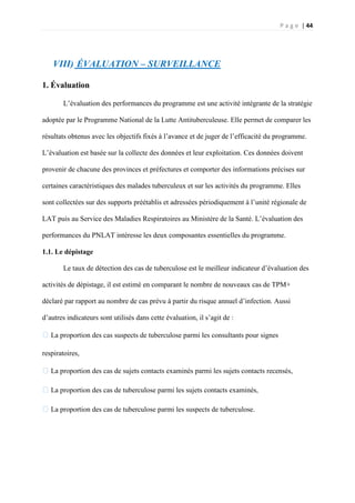 P a g e | 44
VIII) ÉVALUATION – SURVEILLANCE
1. Évaluation
L’évaluation des performances du programme est une activité intégrante de la stratégie
adoptée par le Programme National de la Lutte Antituberculeuse. Elle permet de comparer les
résultats obtenus avec les objectifs fixés à l’avance et de juger de l’efficacité du programme.
L’évaluation est basée sur la collecte des données et leur exploitation. Ces données doivent
provenir de chacune des provinces et préfectures et comporter des informations précises sur
certaines caractéristiques des malades tuberculeux et sur les activités du programme. Elles
sont collectées sur des supports préétablis et adressées périodiquement à l’unité régionale de
LAT puis au Service des Maladies Respiratoires au Ministère de la Santé. L’évaluation des
performances du PNLAT intéresse les deux composantes essentielles du programme.
1.1. Le dépistage
Le taux de détection des cas de tuberculose est le meilleur indicateur d’évaluation des
activités de dépistage, il est estimé en comparant le nombre de nouveaux cas de TPM+
déclaré par rapport au nombre de cas prévu à partir du risque annuel d’infection. Aussi
d’autres indicateurs sont utilisés dans cette évaluation, il s’agit de :
�La proportion des cas suspects de tuberculose parmi les consultants pour signes
respiratoires,
�La proportion des cas de sujets contacts examinés parmi les sujets contacts recensés,
�La proportion des cas de tuberculose parmi les sujets contacts examinés,
�La proportion des cas de tuberculose parmi les suspects de tuberculose.
 