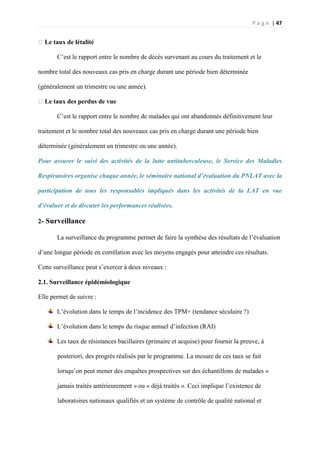 P a g e | 47
�Le taux de létalité
C’est le rapport entre le nombre de décès survenant au cours du traitement et le
nombre total des nouveaux cas pris en charge durant une période bien déterminée
(généralement un trimestre ou une année).
�Le taux des perdus de vue
C’est le rapport entre le nombre de malades qui ont abandonnés définitivement leur
traitement et le nombre total des nouveaux cas pris en charge durant une période bien
déterminée (généralement un trimestre ou une année).
Pour assurer le suivi des activités de la lutte antituberculeuse, le Service des Maladies
Respiratoires organise chaque année, le séminaire national d’évaluation du PNLAT avec la
participation de tous les responsables impliqués dans les activités de la LAT en vue
d’évaluer et de discuter les performances réalisées.
2- Surveillance
La surveillance du programme permet de faire la synthèse des résultats de l’évaluation
d’une longue période en corrélation avec les moyens engagés pour atteindre ces résultats.
Cette surveillance peut s’exercer à deux niveaux :
2.1. Surveillance épidémiologique
Elle permet de suivre :
L’évolution dans le temps de l’incidence des TPM+ (tendance séculaire ?)
L’évolution dans le temps du risque annuel d’infection (RAI)
Les taux de résistances bacillaires (primaire et acquise) pour fournir la preuve, à
posteriori, des progrès réalisés par le programme. La mesure de ces taux se fait
lorsqu’on peut mener des enquêtes prospectives sur des échantillons de malades «
jamais traités antérieurement » ou « déjà traités ». Ceci implique l’existence de
laboratoires nationaux qualifiés et un système de contrôle de qualité national et
 