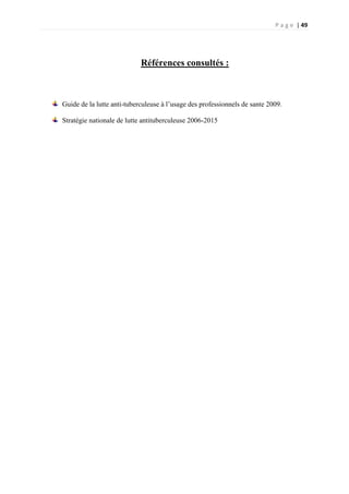 P a g e | 49
Références consultés :
Guide de la lutte anti-tuberculeuse à l’usage des professionnels de sante 2009.
Stratégie nationale de lutte antituberculeuse 2006-2015
 