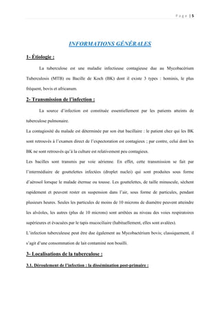 P a g e | 5
INFORMATIONS GÉNÉRALES
1- Étiologie :
La tuberculose est une maladie infectieuse contagieuse due au Mycobacérium
Tuberculosis (MTB) ou Bacille de Koch (BK) dont il existe 3 types : hominis, le plus
fréquent, bovis et africanum.
2- Transmission de l’infection :
La source d’infection est constituée essentiellement par les patients atteints de
tuberculose pulmonaire.
La contagiosité du malade est déterminée par son état bacillaire : le patient chez qui les BK
sont retrouvés à l’examen direct de l’expectoration est contagieux ; par contre, celui dont les
BK ne sont retrouvés qu’à la culture est relativement peu contagieux.
Les bacilles sont transmis par voie aérienne. En effet, cette transmission se fait par
l’intermédiaire de gouttelettes infectées (droplet nuclei) qui sont produites sous forme
d’aérosol lorsque le malade éternue ou tousse. Les gouttelettes, de taille minuscule, sèchent
rapidement et peuvent rester en suspension dans l’air, sous forme de particules, pendant
plusieurs heures. Seules les particules de moins de 10 microns de diamètre peuvent atteindre
les alvéoles, les autres (plus de 10 microns) sont arrêtées au niveau des voies respiratoires
supérieures et évacuées par le tapis mucociliaire (habituellement, elles sont avalées).
L’infection tuberculeuse peut être due également au Mycobactérium bovis; classiquement, il
s’agit d’une consommation de lait contaminé non bouilli.
3- Localisations de la tuberculose :
3.1. Déroulement de l’infection : la dissémination post-primaire :
 
